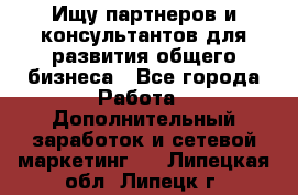 Ищу партнеров и консультантов для развития общего бизнеса - Все города Работа » Дополнительный заработок и сетевой маркетинг   . Липецкая обл.,Липецк г.